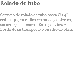 Rolado de tubo Servicio de rolado de tubo hasta Ø 24" cédula 40, en radios cerrados y abiertos, sin arrugas ni fisuras. Entrega Libre A Bordo de su transporte o en sitio de obra. 